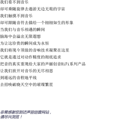 我們看不到音樂的樣貌，卻可以隨著旋律的流淌去想象無邊無垠的宇宙；我們感受不到音樂的形態(tài)，卻可以跟著音符的跳動去為他勾勒出一個栩栩如生的形象。當(dāng)我們與音樂親密接觸的那一瞬間，想象的閘門也被緩緩拉開；耳邊聆聽著美妙的音樂，另一個自己則流連于虛幻卻美麗的幻想森林。為了讓這短暫卻珍貴的瞬間成為永恒，聲麗創(chuàng)音將現(xiàn)今頂級的音響技術(shù)凝聚在一臺小小的機(jī)器上。將對產(chǎn)品精確度的不斷追求貫徹始終，把音樂最真實(shí)的一面重新呈現(xiàn)在大家面前，這就是聲麗創(chuàng)音的HIFI系列產(chǎn)品。讓我們盡情釋放對音樂無窮的想象，在遙遠(yuǎn)的地平線上，與夜空中的璀璨繁星共舞吧！非常感謝您來到聲麗創(chuàng)音官方網(wǎng)站。請放松身心，盡情享受吧。