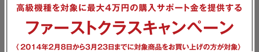 ファーストクラスキャンペーン - 高級機(jī)種を?qū)澫螭俗畲?萬円の購入サポート金を提供する 〈2014年2月8日から3月23日までに対象商品をお買い上げの方が対象〉 