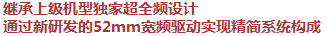 繼承上級(jí)機(jī)型獨(dú)家超全頻設(shè)計(jì)，通過(guò)新研發(fā)的52mm寬頻驅(qū)動(dòng)實(shí)現(xiàn)精簡(jiǎn)系統(tǒng)構(gòu)成