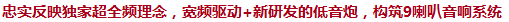 忠實(shí)反映獨(dú)家超全頻理念，寬頻驅(qū)動(dòng)+新研發(fā)的低音炮，構(gòu)筑9喇叭音響系統(tǒng)