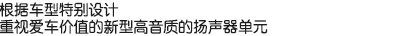 根據(jù)車型特別設(shè)計(jì)，重視愛車價(jià)值的新型高音質(zhì)的揚(yáng)聲器單元。