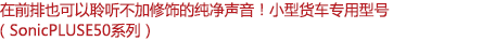 在前排也可以聆聽(tīng)不加修飾的純凈聲音！小型客車(chē)專(zhuān)用型號(hào)（SonicPLUS E50系列）